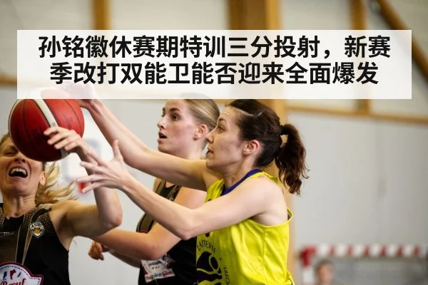 孙铭徽休赛期特训三分投射，新赛季改打双能卫能否迎来全面爆发